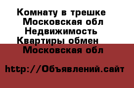 Комнату в трешке - Московская обл. Недвижимость » Квартиры обмен   . Московская обл.